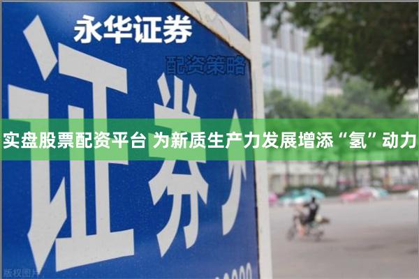 实盘股票配资平台 为新质生产力发展增添“氢”动力